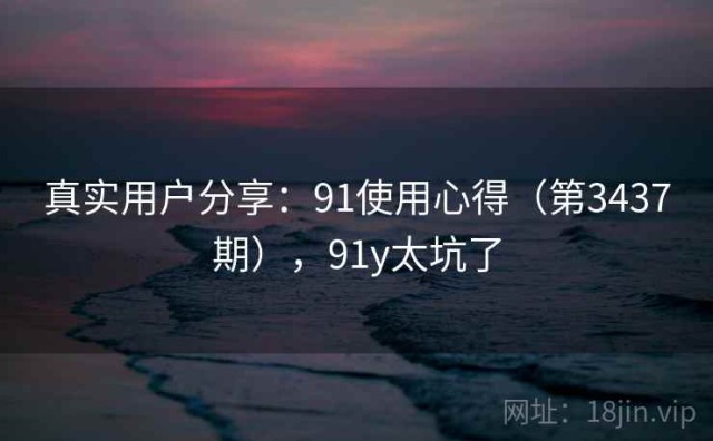 真实用户分享：91使用心得（第3437期），91y太坑了