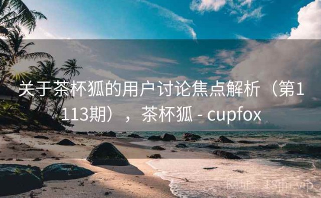 关于茶杯狐的用户讨论焦点解析（第1113期），茶杯狐 - cupfox