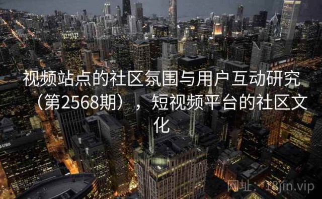 视频站点的社区氛围与用户互动研究（第2568期），短视频平台的社区文化