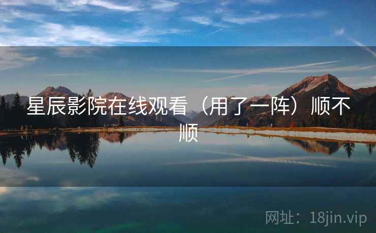 星辰影院在线观看（用了一阵）顺不顺