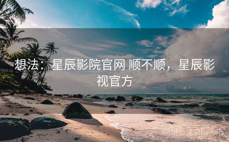 想法：星辰影院官网 顺不顺，星辰影视官方