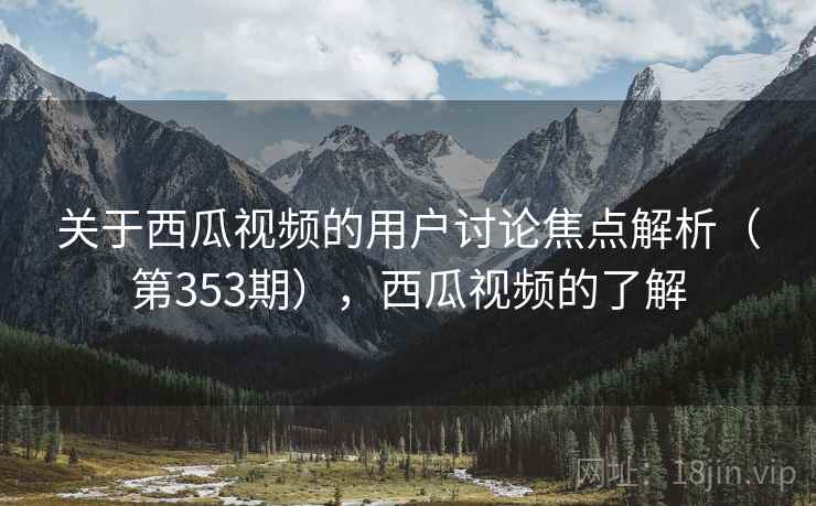 关于西瓜视频的用户讨论焦点解析（第353期），西瓜视频的了解