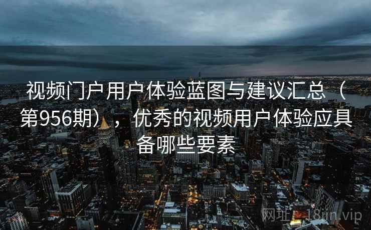 视频门户用户体验蓝图与建议汇总（第956期），优秀的视频用户体验应具备哪些要素