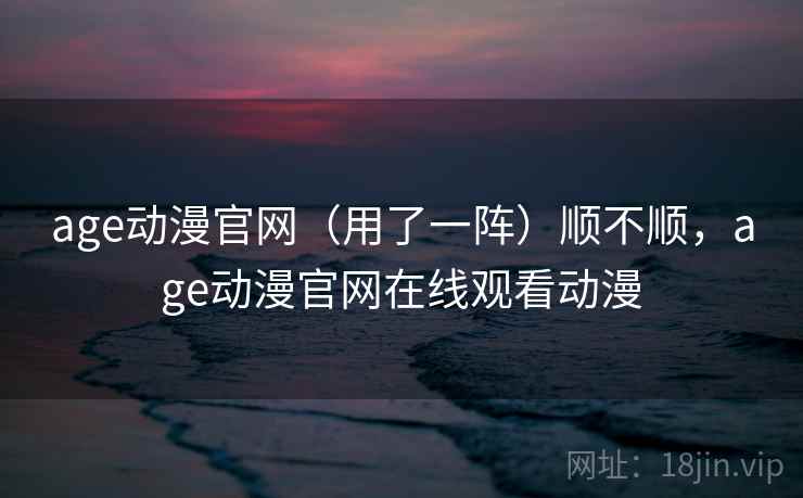age动漫官网（用了一阵）顺不顺，age动漫官网在线观看动漫