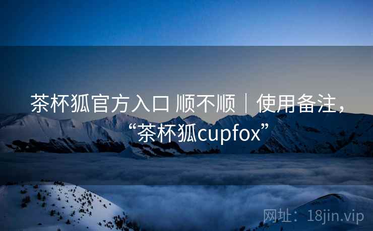 茶杯狐官方入口 顺不顺｜使用备注，“茶杯狐cupfox”