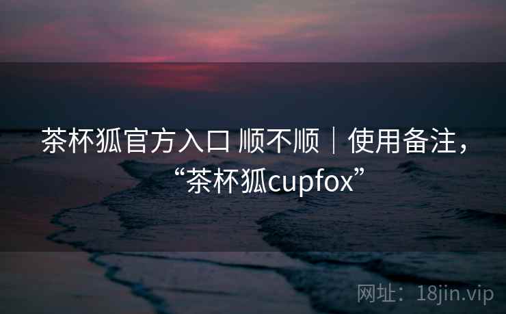 茶杯狐官方入口 顺不顺｜使用备注，“茶杯狐cupfox”