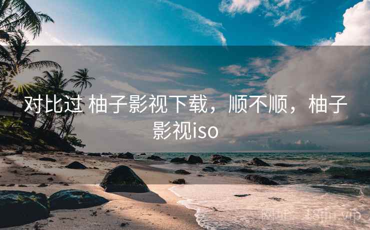 对比过 柚子影视下载，顺不顺，柚子影视iso