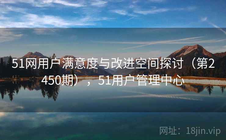 51网用户满意度与改进空间探讨（第2450期），51用户管理中心