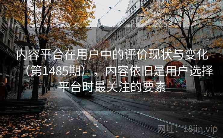 内容平台在用户中的评价现状与变化（第1485期），内容依旧是用户选择平台时最关注的要素