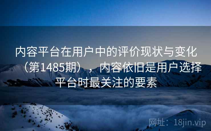 内容平台在用户中的评价现状与变化（第1485期），内容依旧是用户选择平台时最关注的要素
