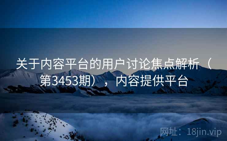 关于内容平台的用户讨论焦点解析（第3453期），内容提供平台