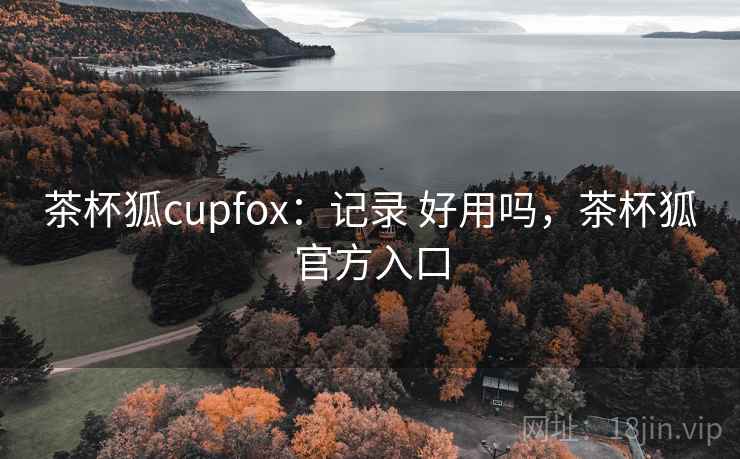 茶杯狐cupfox：记录 好用吗，茶杯狐官方入口