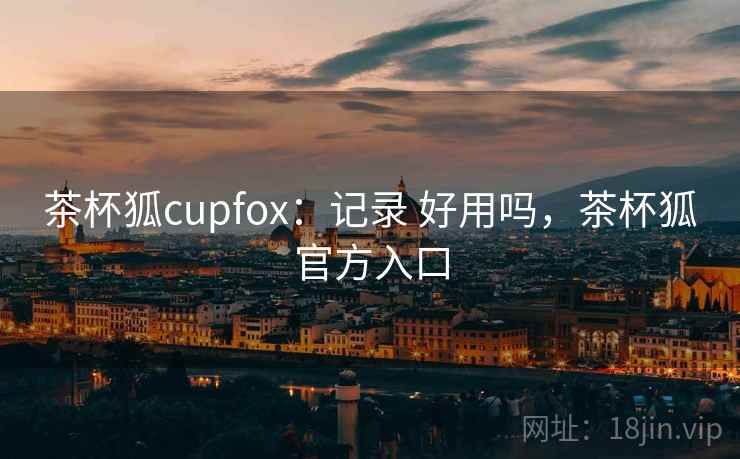茶杯狐cupfox：记录 好用吗，茶杯狐官方入口