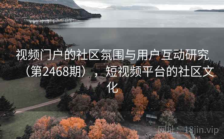 视频门户的社区氛围与用户互动研究(第2468期),短视频平台的社区文化 视频门户的社区氛围与用户互动研究(第2468期),短视频平台的社区文化