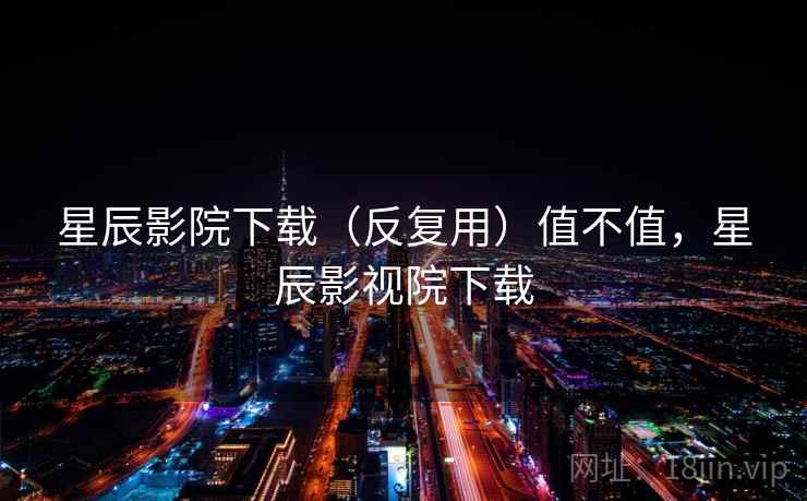 星辰影院下载（反复用）值不值，星辰影视院下载