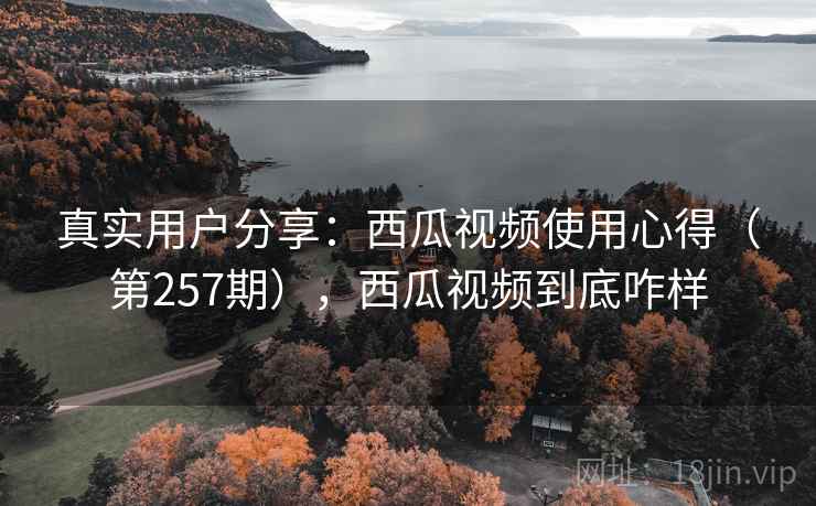 真实用户分享：西瓜视频使用心得（第257期），西瓜视频到底咋样