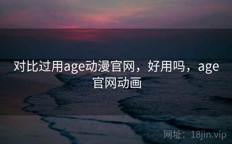 对比过用age动漫官网，好用吗，age官网动画