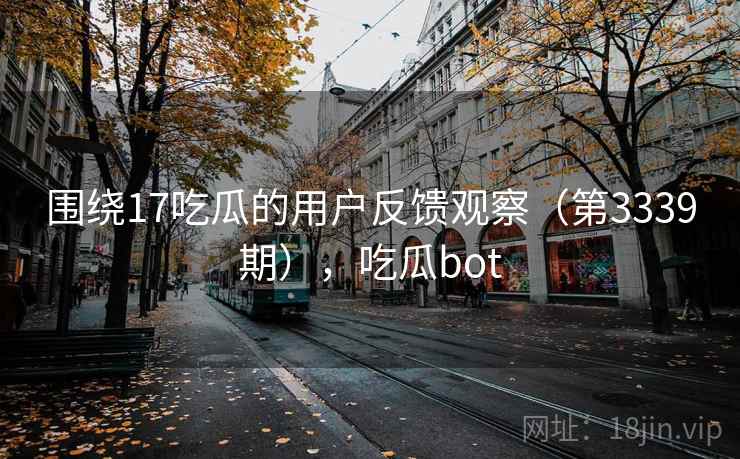 围绕17吃瓜的用户反馈观察（第3339期），吃瓜bot