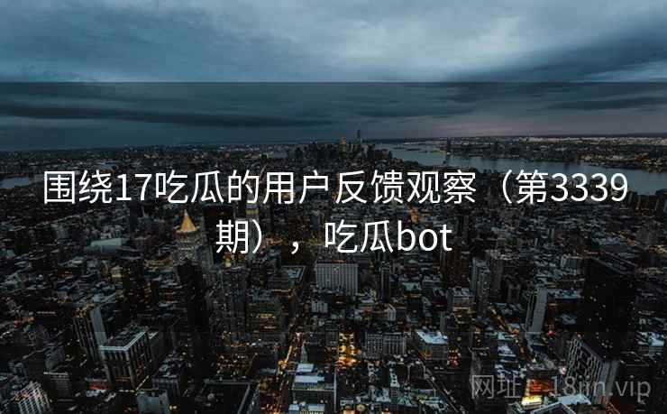 围绕17吃瓜的用户反馈观察(第3339期),吃瓜bot 围绕17吃瓜的用户反馈观察(第3339期),吃瓜bot