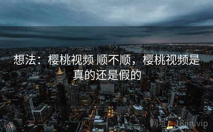 想法:樱桃视频 顺不顺,樱桃视频是真的还是假的 想法:樱桃视频 顺不顺,樱桃视频是真的还是假的