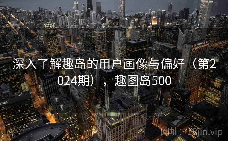 深入了解趣岛的用户画像与偏好(第2024期),趣图岛500 深入了解趣岛的用户画像与偏好(第2024期),趣图岛500