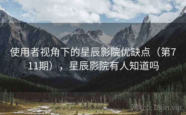 使用者视角下的星辰影院优缺点(第711期),星辰影院有人知道吗 使用者视角下的星辰影院优缺点(第711期),星辰影院有人知道吗