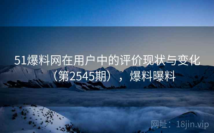 51爆料网在用户中的评价现状与变化（第2545期），爆料曝料