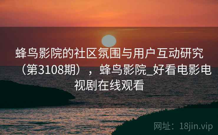 蜂鸟影院的社区氛围与用户互动研究(第3108期),蜂鸟影院_好看电影电视剧在线观看 蜂鸟影院的社区氛围与用户互动研究(第3108期),蜂鸟影院_好看电影电视剧在线观看