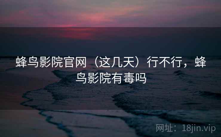 蜂鸟影院官网（这几天）行不行，蜂鸟影院有毒吗