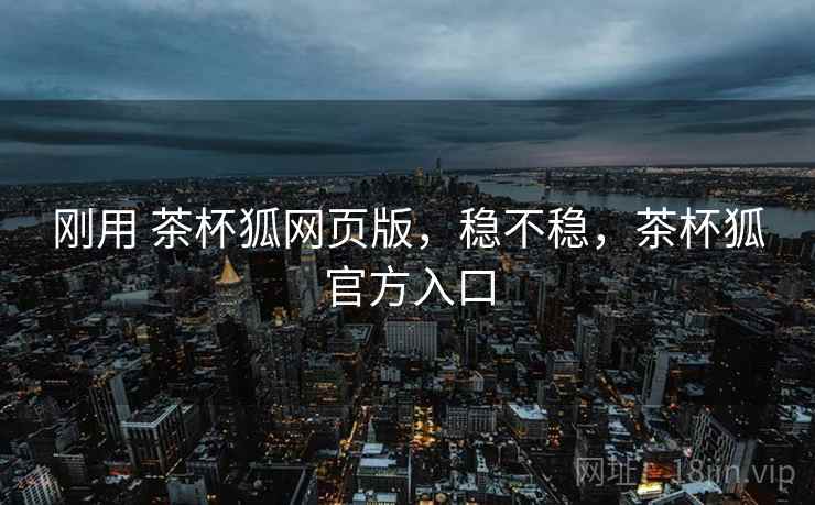 刚用 茶杯狐网页版,稳不稳,茶杯狐官方入口 刚用 茶杯狐网页版,稳不稳,茶杯狐官方入口