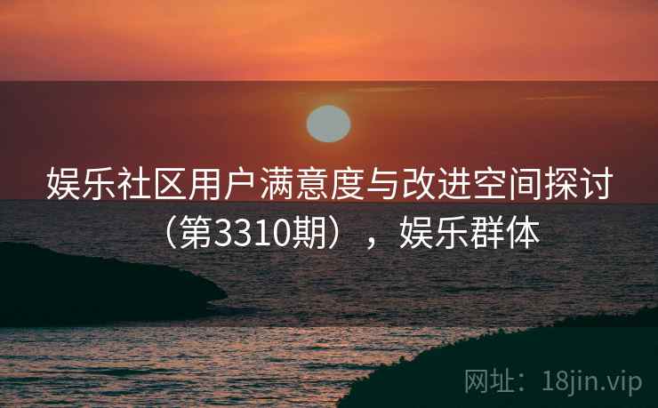 娱乐社区用户满意度与改进空间探讨（第3310期），娱乐群体