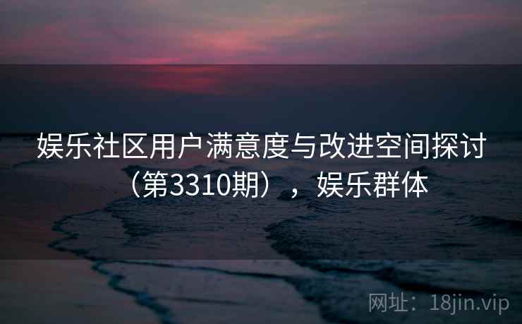 娱乐社区用户满意度与改进空间探讨(第3310期),娱乐群体 娱乐社区用户满意度与改进空间探讨(第3310期),娱乐群体