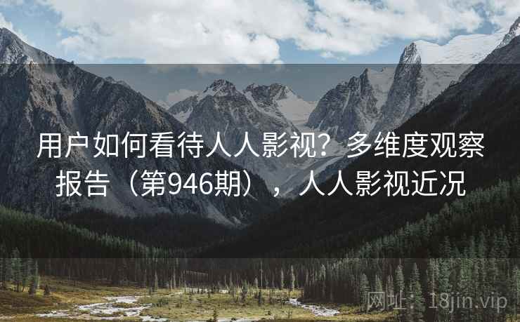 用户如何看待人人影视?多维度观察报告(第946期),人人影视近况 用户如何看待人人影视?多维度观察报告(第946期),人人影视近况