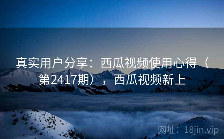 真实用户分享:西瓜视频使用心得(第2417期),西瓜视频新上 真实用户分享:西瓜视频使用心得(第2417期),西瓜视频新上