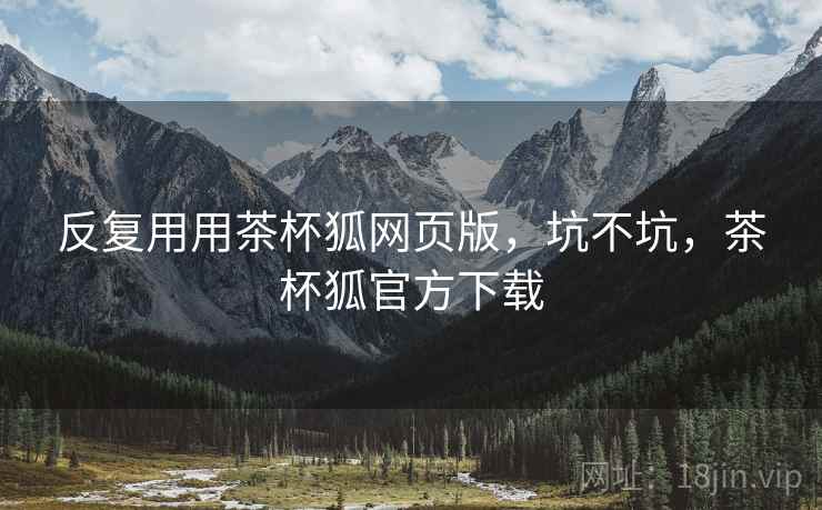 反复用用茶杯狐网页版，坑不坑，茶杯狐官方下载