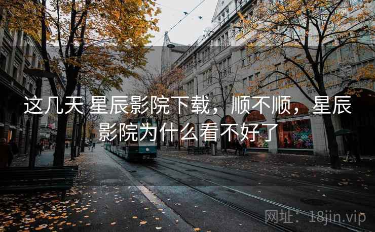 这几天 星辰影院下载，顺不顺，星辰影院为什么看不好了