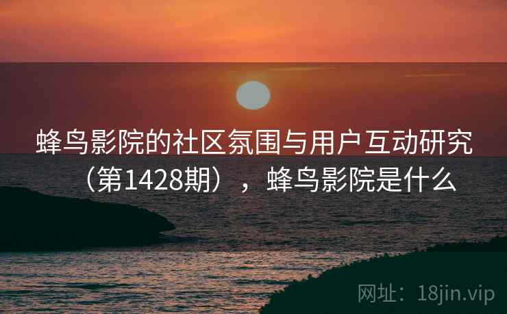 蜂鸟影院的社区氛围与用户互动研究（第1428期），蜂鸟影院是什么