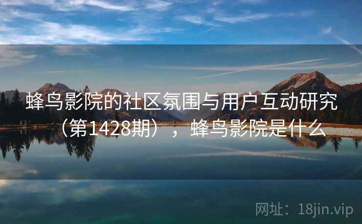 蜂鸟影院的社区氛围与用户互动研究（第1428期），蜂鸟影院是什么