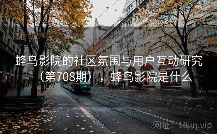 蜂鸟影院的社区氛围与用户互动研究(第708期),蜂鸟影院是什么 蜂鸟影院的社区氛围与用户互动研究(第708期),蜂鸟影院是什么