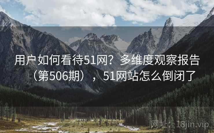 用户如何看待51网?多维度观察报告(第506期),51网站怎么倒闭了 用户如何看待51网?多维度观察报告(第506期),51网站怎么倒闭了