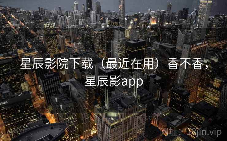 星辰影院下载（最近在用）香不香，星辰影app