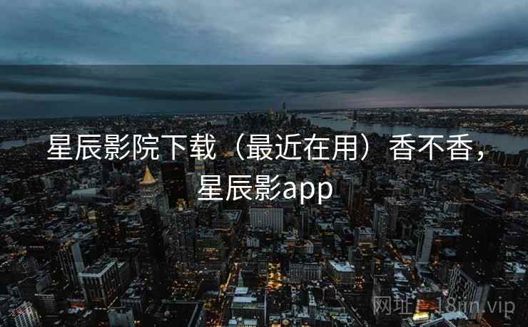 星辰影院下载（最近在用）香不香，星辰影app