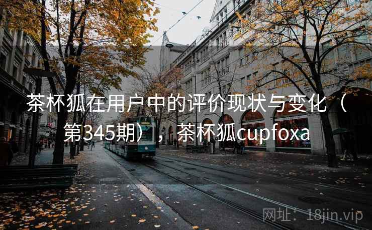 茶杯狐在用户中的评价现状与变化（第345期），茶杯狐cupfoxa