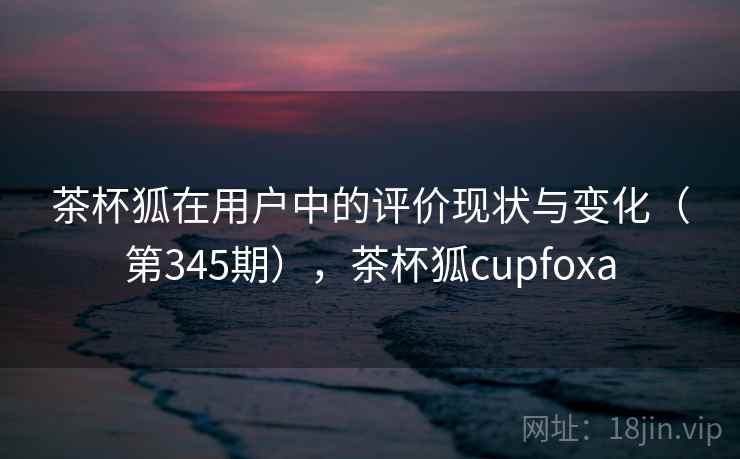 茶杯狐在用户中的评价现状与变化(第345期),茶杯狐cupfoxa 茶杯狐在用户中的评价现状与变化(第345期),茶杯狐cupfoxa
