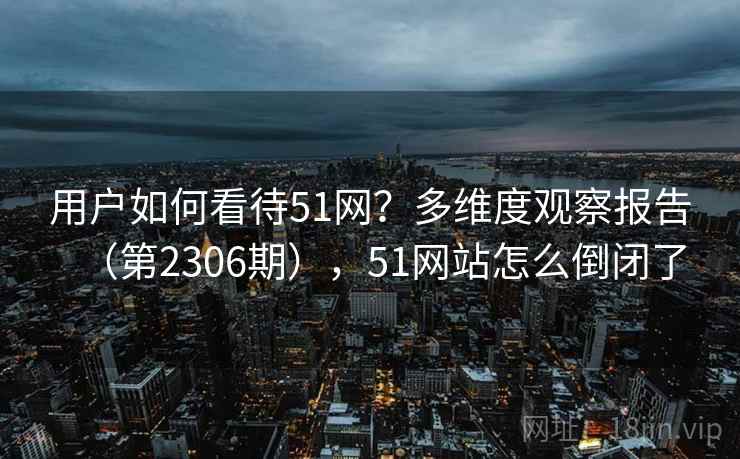 用户如何看待51网？多维度观察报告（第2306期），51网站怎么倒闭了
