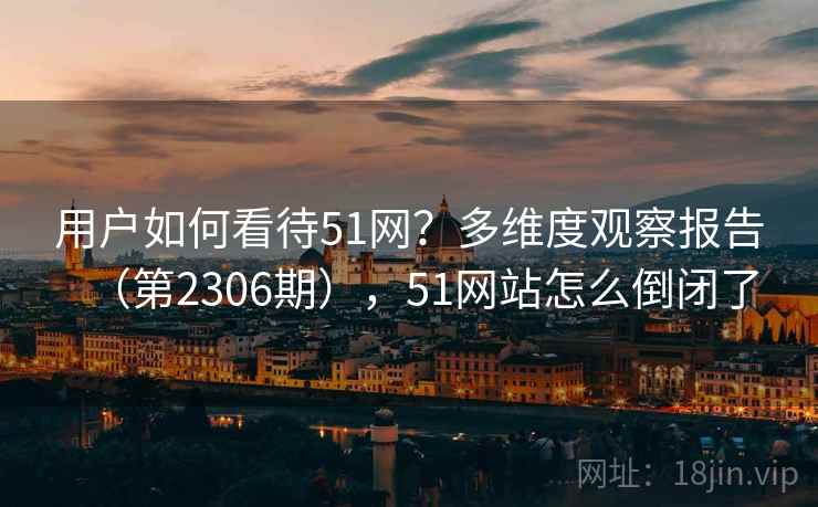 用户如何看待51网?多维度观察报告(第2306期),51网站怎么倒闭了 用户如何看待51网?多维度观察报告(第2306期),51网站怎么倒闭了
