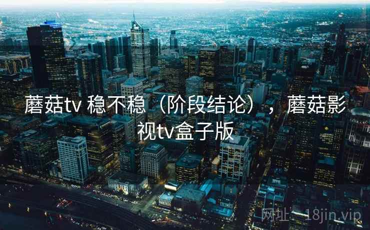 蘑菇tv 稳不稳(阶段结论),蘑菇影视tv盒子版 蘑菇tv 稳不稳(阶段结论),蘑菇影视tv盒子版
