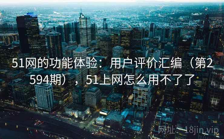 51网的功能体验：用户评价汇编（第2594期），51上网怎么用不了了