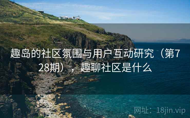 趣岛的社区氛围与用户互动研究(第728期),趣聊社区是什么 趣岛的社区氛围与用户互动研究(第728期),趣聊社区是什么