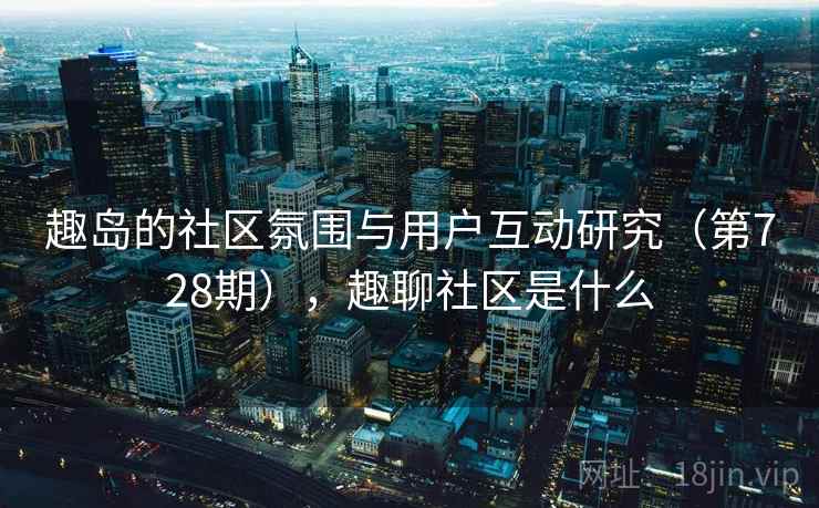 趣岛的社区氛围与用户互动研究(第728期),趣聊社区是什么 趣岛的社区氛围与用户互动研究(第728期),趣聊社区是什么